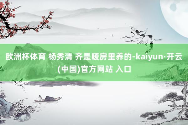 欧洲杯体育 杨秀清 齐是暖房里养的-kaiyun·开云(中国)官方网站 入口