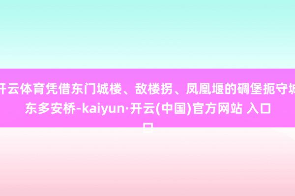 开云体育凭借东门城楼、敌楼拐、凤凰堰的碉堡扼守城东多安桥-kaiyun·开云(中国)官方网站 入口