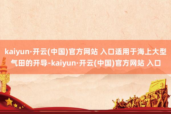 kaiyun·开云(中国)官方网站 入口适用于海上大型气田的开导-kaiyun·开云(中国)官方网站 入口