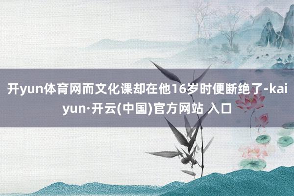 开yun体育网而文化课却在他16岁时便断绝了-kaiyun·开云(中国)官方网站 入口