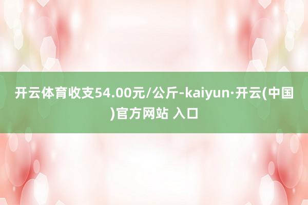 开云体育收支54.00元/公斤-kaiyun·开云(中国)官方网站 入口