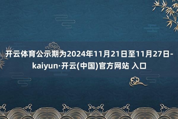 开云体育　　公示期为2024年11月21日至11月27日-kaiyun·开云(中国)官方网站 入口