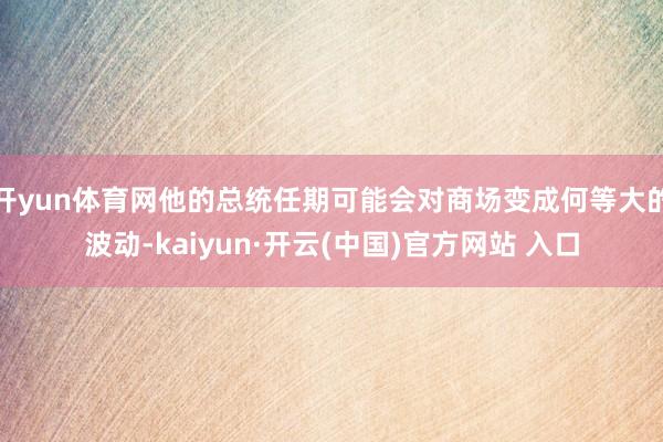 开yun体育网他的总统任期可能会对商场变成何等大的波动-kaiyun·开云(中国)官方网站 入口