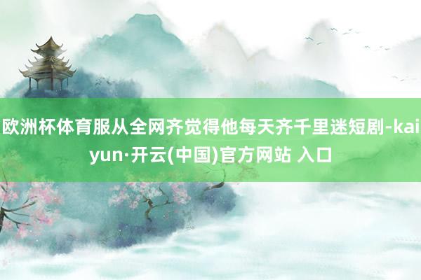 欧洲杯体育服从全网齐觉得他每天齐千里迷短剧-kaiyun·开云(中国)官方网站 入口