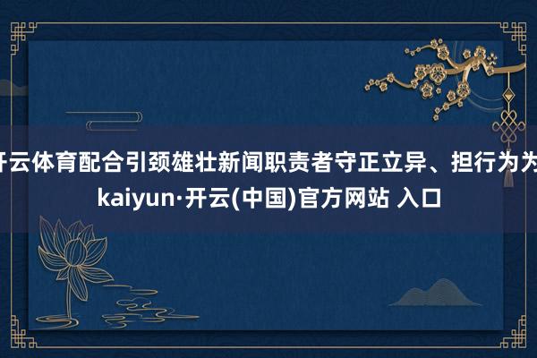 开云体育配合引颈雄壮新闻职责者守正立异、担行为为-kaiyun·开云(中国)官方网站 入口