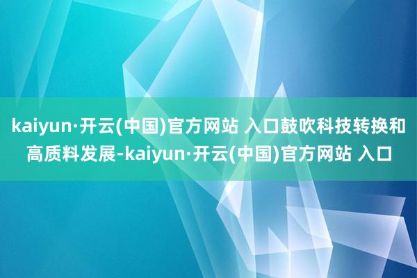 kaiyun·开云(中国)官方网站 入口鼓吹科技转换和高质料发展-kaiyun·开云(中国)官方网站 入口