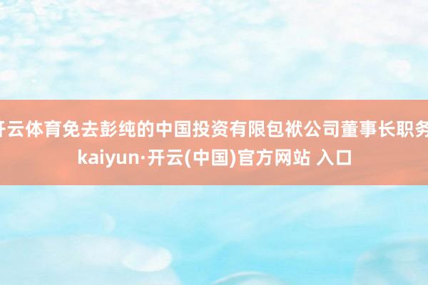 开云体育免去彭纯的中国投资有限包袱公司董事长职务-kaiyun·开云(中国)官方网站 入口