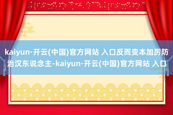 kaiyun·开云(中国)官方网站 入口反而变本加厉防治汉东说念主-kaiyun·开云(中国)官方网站 入口