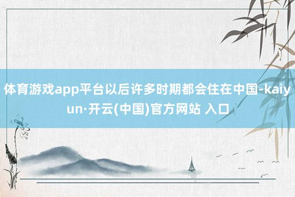 体育游戏app平台以后许多时期都会住在中国-kaiyun·开云(中国)官方网站 入口