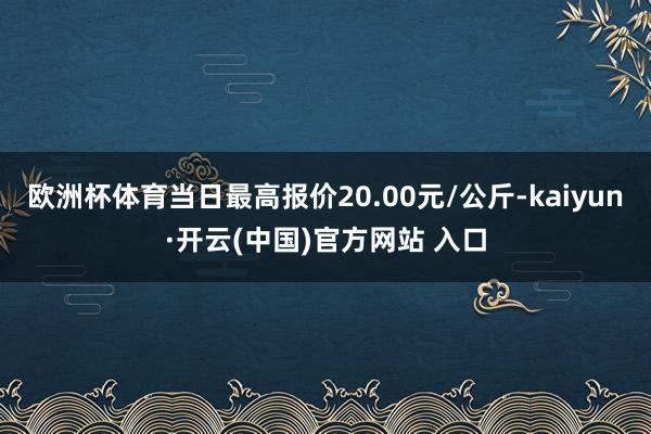 欧洲杯体育当日最高报价20.00元/公斤-kaiyun·开云(中国)官方网站 入口