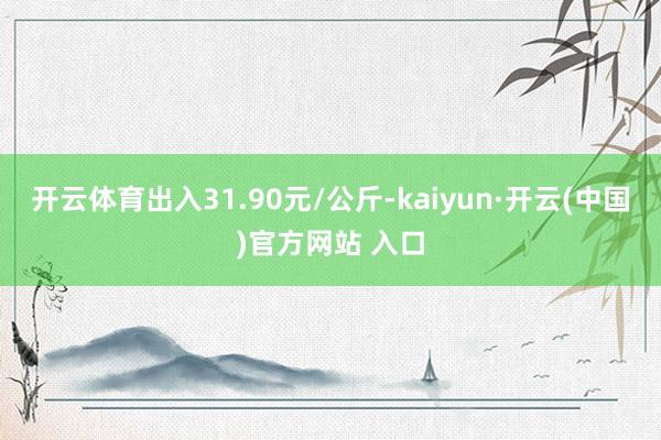 开云体育出入31.90元/公斤-kaiyun·开云(中国)官方网站 入口