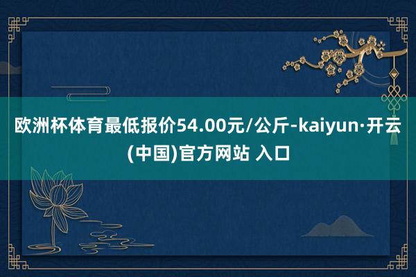 欧洲杯体育最低报价54.00元/公斤-kaiyun·开云(中国)官方网站 入口