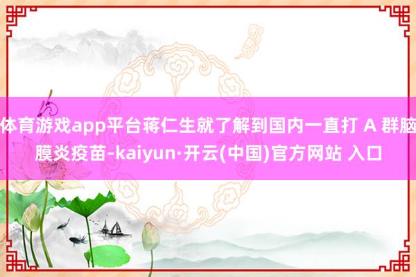 体育游戏app平台蒋仁生就了解到国内一直打 A 群脑膜炎疫苗-kaiyun·开云(中国)官方网站 入口