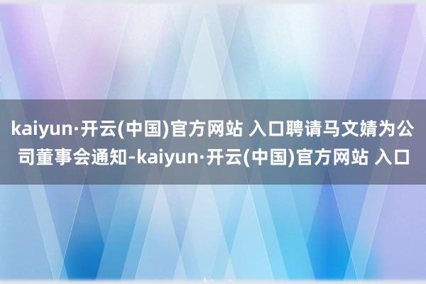 kaiyun·开云(中国)官方网站 入口聘请马文婧为公司董事会通知-kaiyun·开云(中国)官方网站 入口