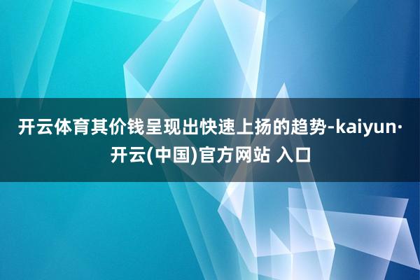 开云体育其价钱呈现出快速上扬的趋势-kaiyun·开云(中国)官方网站 入口