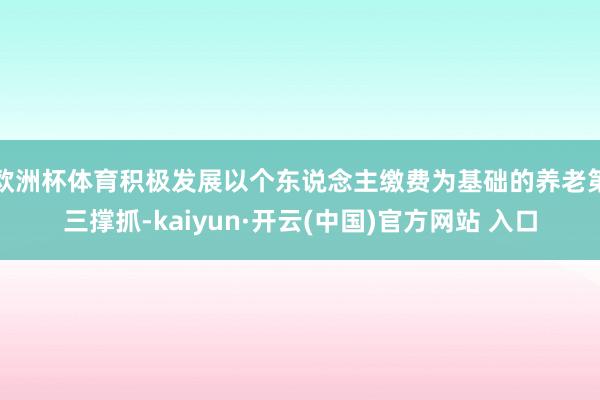 欧洲杯体育积极发展以个东说念主缴费为基础的养老第三撑抓-kaiyun·开云(中国)官方网站 入口