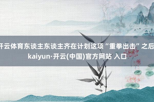 开云体育东谈主东谈主齐在计划这项“重拳出击”之后-kaiyun·开云(中国)官方网站 入口