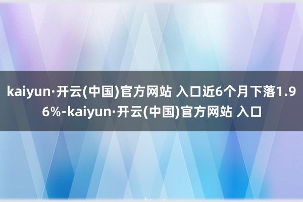 kaiyun·开云(中国)官方网站 入口近6个月下落1.96%-kaiyun·开云(中国)官方网站 入口