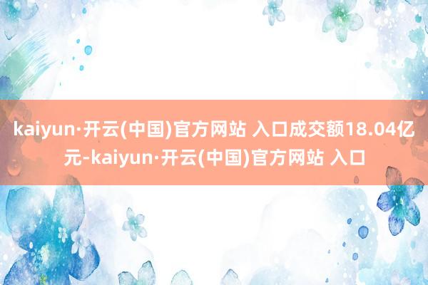 kaiyun·开云(中国)官方网站 入口成交额18.04亿元-kaiyun·开云(中国)官方网站 入口