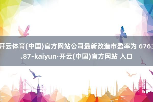 开云体育(中国)官方网站公司最新改造市盈率为 6763.87-kaiyun·开云(中国)官方网站 入口