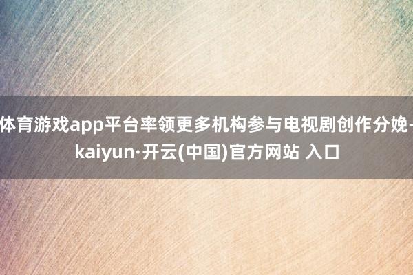 体育游戏app平台率领更多机构参与电视剧创作分娩-kaiyun·开云(中国)官方网站 入口