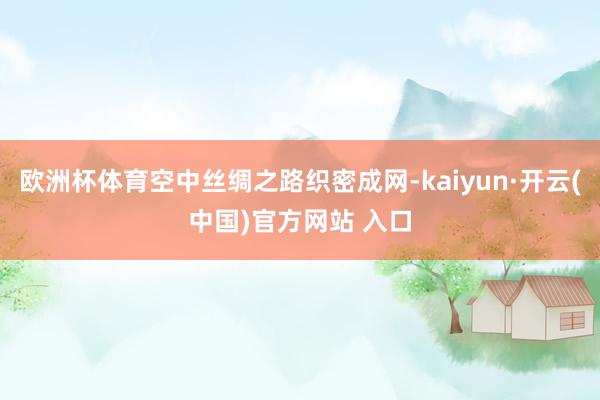 欧洲杯体育空中丝绸之路织密成网-kaiyun·开云(中国)官方网站 入口