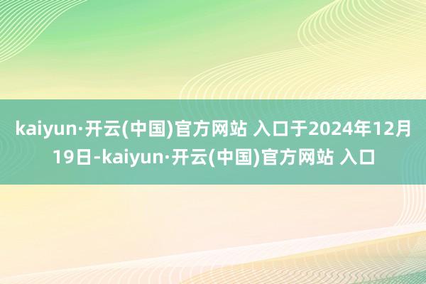 kaiyun·开云(中国)官方网站 入口于2024年12月19日-kaiyun·开云(中国)官方网站 入口