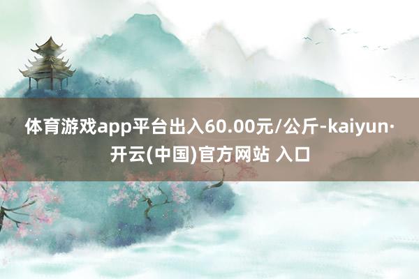 体育游戏app平台出入60.00元/公斤-kaiyun·开云(中国)官方网站 入口