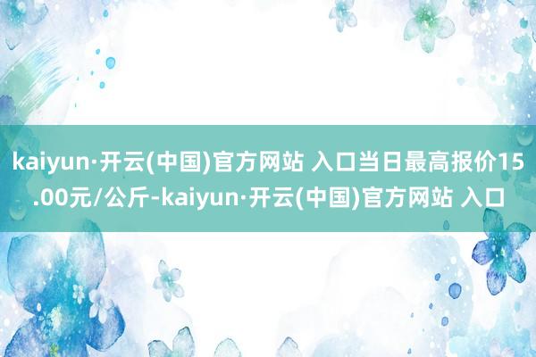 kaiyun·开云(中国)官方网站 入口当日最高报价15.00元/公斤-kaiyun·开云(中国)官方网站 入口