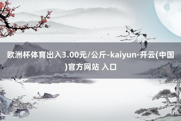 欧洲杯体育出入3.00元/公斤-kaiyun·开云(中国)官方网站 入口