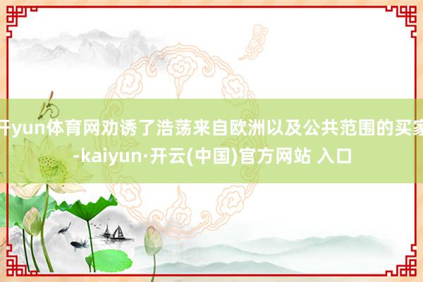 开yun体育网劝诱了浩荡来自欧洲以及公共范围的买家-kaiyun·开云(中国)官方网站 入口