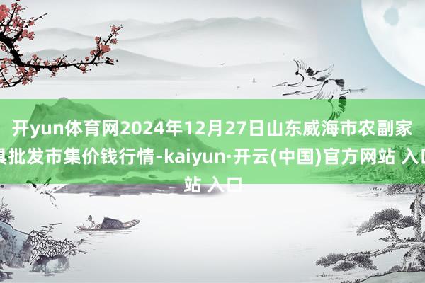 开yun体育网2024年12月27日山东威海市农副家具批发市集价钱行情-kaiyun·开云(中国)官方网站 入口