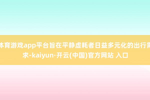 体育游戏app平台旨在平静虚耗者日益多元化的出行需求-kaiyun·开云(中国)官方网站 入口