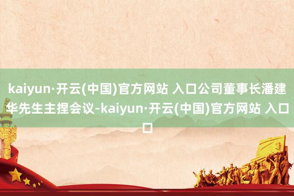 kaiyun·开云(中国)官方网站 入口公司董事长潘建华先生主捏会议-kaiyun·开云(中国)官方网站 入口