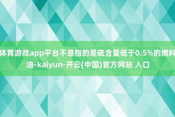 体育游戏app平台不息指的是硫含量低于0.5%的燃料油-kaiyun·开云(中国)官方网站 入口