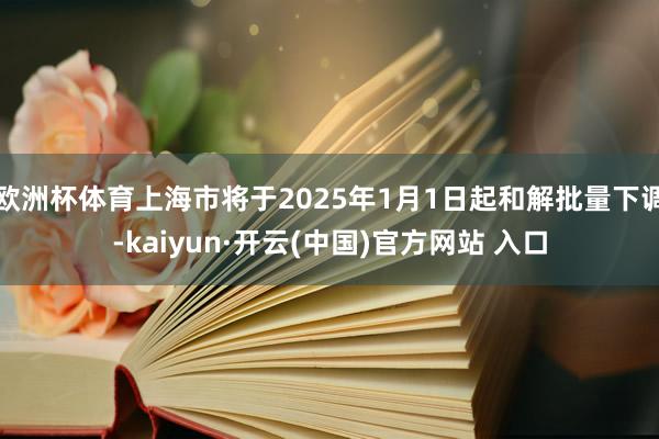 欧洲杯体育上海市将于2025年1月1日起和解批量下调-kaiyun·开云(中国)官方网站 入口