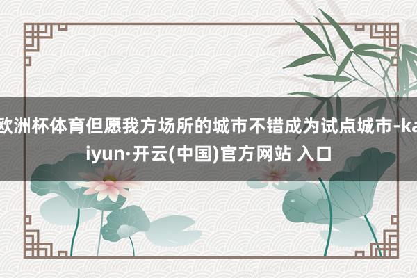 欧洲杯体育但愿我方场所的城市不错成为试点城市-kaiyun·开云(中国)官方网站 入口