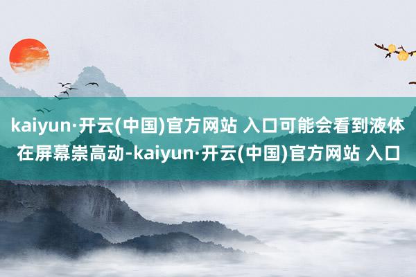 kaiyun·开云(中国)官方网站 入口可能会看到液体在屏幕崇高动-kaiyun·开云(中国)官方网站 入口