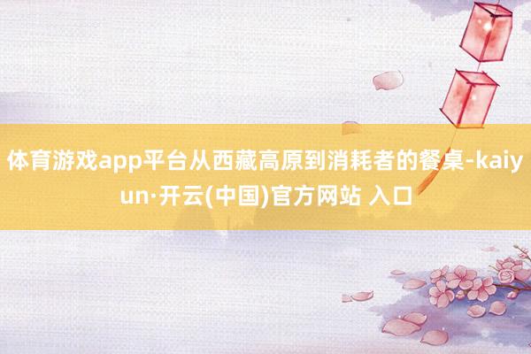 体育游戏app平台从西藏高原到消耗者的餐桌-kaiyun·开云(中国)官方网站 入口