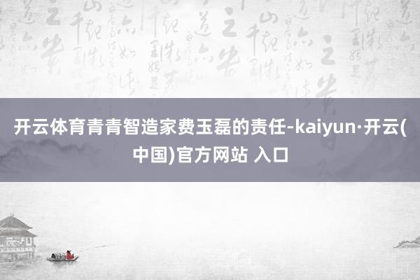 开云体育青青智造家费玉磊的责任-kaiyun·开云(中国)官方网站 入口