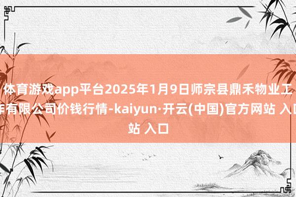 体育游戏app平台2025年1月9日师宗县鼎禾物业工作有限公司价钱行情-kaiyun·开云(中国)官方网站 入口