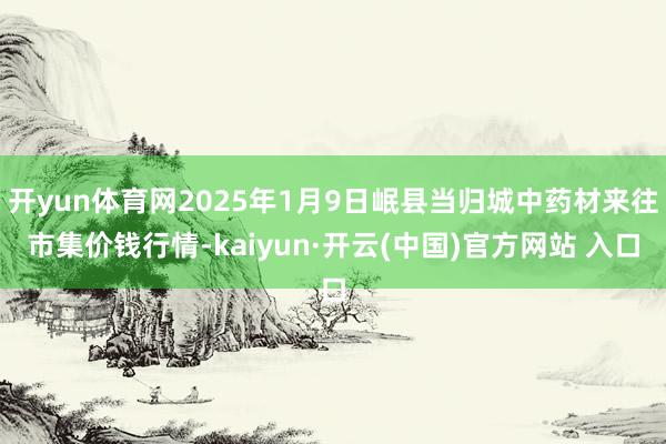 开yun体育网2025年1月9日岷县当归城中药材来往市集价钱行情-kaiyun·开云(中国)官方网站 入口