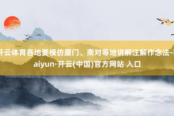 开云体育各地要模仿厦门、南对等地讲解注解作念法-kaiyun·开云(中国)官方网站 入口