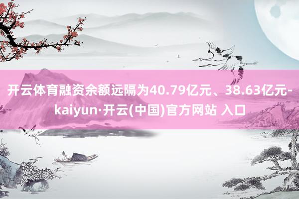 开云体育融资余额远隔为40.79亿元、38.63亿元-kaiyun·开云(中国)官方网站 入口