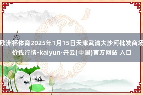 欧洲杯体育2025年1月15日天津武清大沙河批发商场价钱行情-kaiyun·开云(中国)官方网站 入口