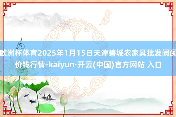 欧洲杯体育2025年1月15日天津碧城农家具批发阛阓价钱行情-kaiyun·开云(中国)官方网站 入口