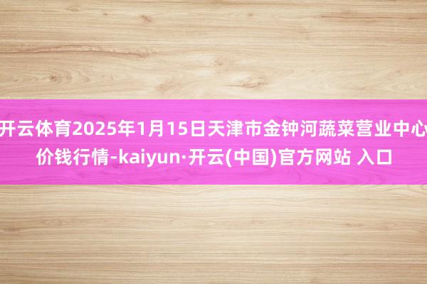 开云体育2025年1月15日天津市金钟河蔬菜营业中心价钱行情-kaiyun·开云(中国)官方网站 入口