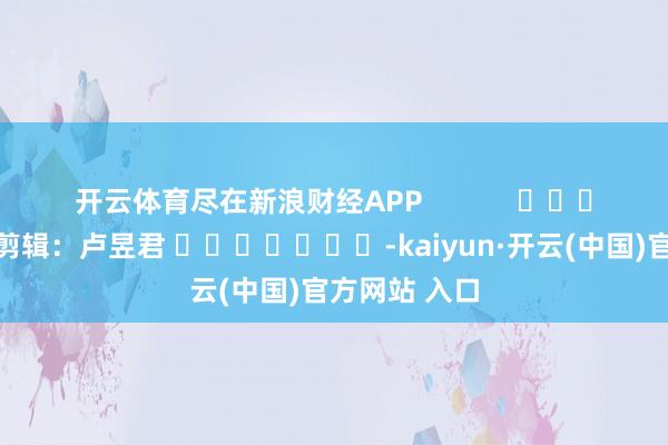 开云体育尽在新浪财经APP            						遭殃剪辑：卢昱君 							-kaiyun·开云(中国)官方网站 入口