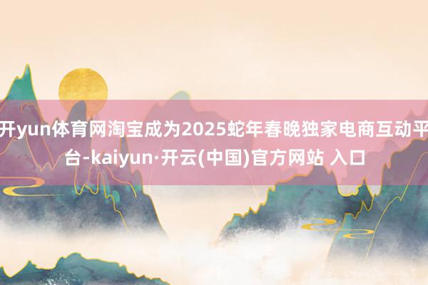 开yun体育网淘宝成为2025蛇年春晚独家电商互动平台-kaiyun·开云(中国)官方网站 入口