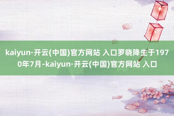 kaiyun·开云(中国)官方网站 入口罗晓降生于1970年7月-kaiyun·开云(中国)官方网站 入口